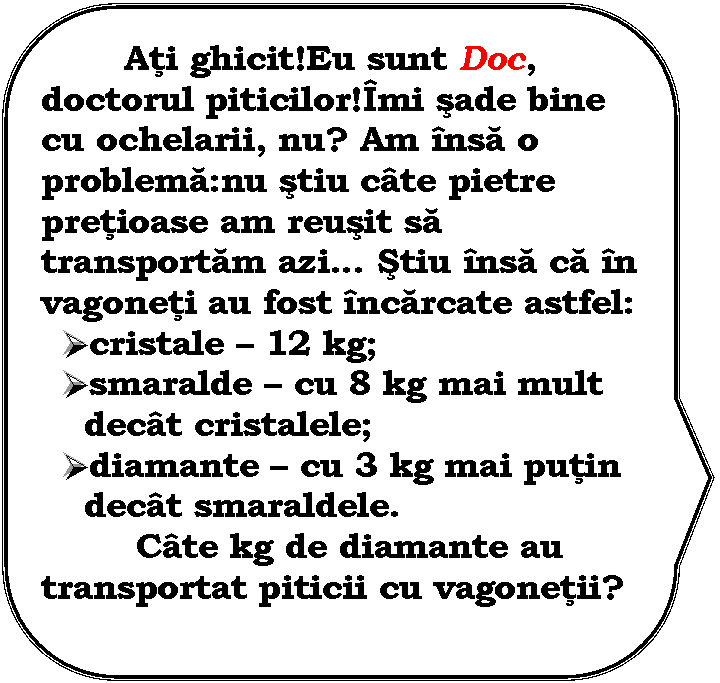 Rounded Rectangular Callout: Ati ghicit!Eu sunt Doc, doctorul piticilor!Imi sade bine cu ochelarii, nu? Am insa o problema:nu stiu cate pietre pretioase am reusit sa transportam azi Stiu insa ca in vagoneti au fost incarcate astfel:
 cristale  12 kg;
 smaralde  cu 8 kg mai mult decat cristalele;
 diamante  cu 3 kg mai putin decat smaraldele.
 Cate kg de diamante au transportat piticii cu vagonetii?


